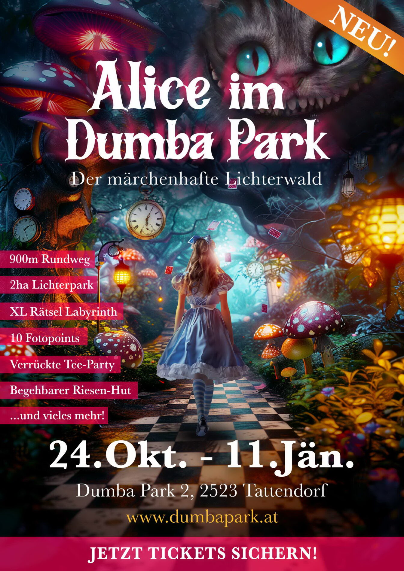 Werbeplakat für die Veranstaltung „Alice im Dumba Park – Der märchenhafte Lichterwald“. Es zeigt eine Szene im Stil von „Alice im Wunderland“ mit einer jungen Frau in blauem Kleid, die einen leuchtenden, fantasievollen Waldweg entlanggeht, umgeben von riesigen Pilzen, Uhren, Spielkarten und einer grinsenden Katze mit leuchtenden Augen. Text auf dem Plakat nennt Highlights wie einen 900 m Rundweg, 2 ha Lichterpark, XL Rätsel-Labyrinth, 10 Fotopoints, eine verrückte Tee-Party, einen begehbaren Riesen-Hut und mehr. Die Veranstaltung findet vom 24. Oktober bis 11. Januar im Dumba Park in 2523 Tattendorf statt. Webseite: www.dumbapark.at
. Unten steht ein Button: „Jetzt Tickets sichern!